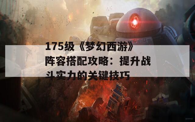 175級《夢幻西游》陣容搭配攻略：提升戰斗實力的關鍵技巧