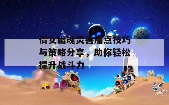 倩女幽魂靈獸加點技巧與策略分享，助你輕松提升戰斗力
