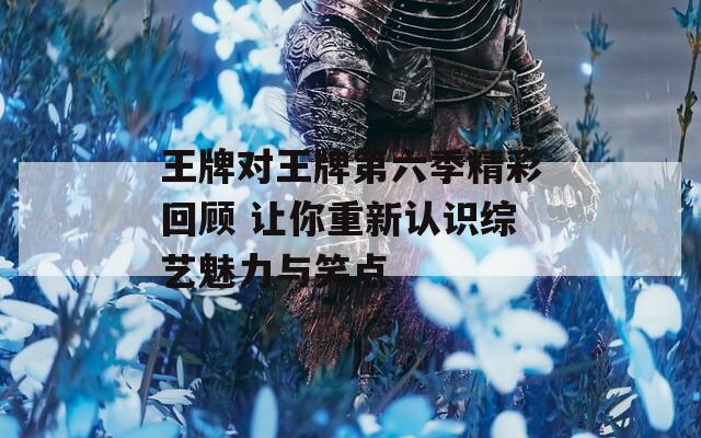 王牌對王牌第六季精彩回顧 讓你重新認識綜藝魅力與笑點