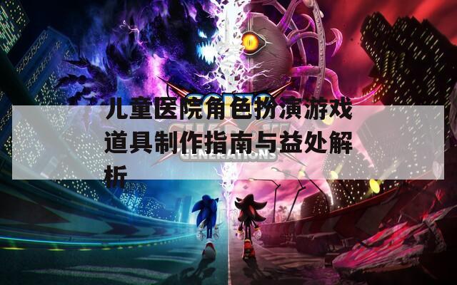兒童醫院角色扮演游戲道具制作指南與益處解析