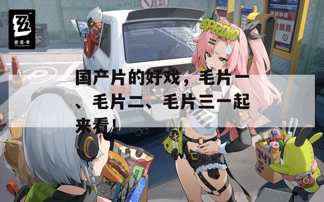 國(guó)產(chǎn)片的好戲，毛片一、毛片二、毛片三一起來看！