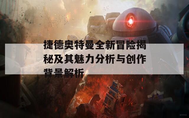 捷德奧特曼全新冒險(xiǎn)揭秘及其魅力分析與創(chuàng)作背景解析