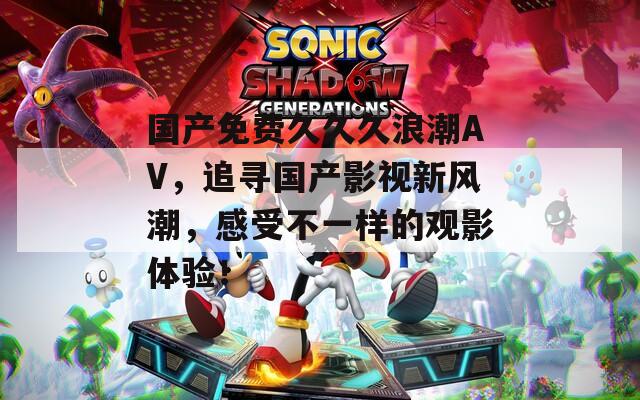 國產免費久久久浪潮AV，追尋國產影視新風潮，感受不一樣的觀影體驗！