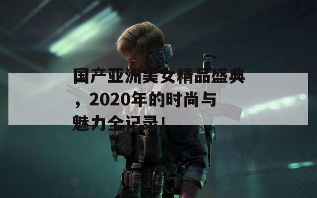 國(guó)產(chǎn)亞洲美女精品盛典，2020年的時(shí)尚與魅力全記錄！