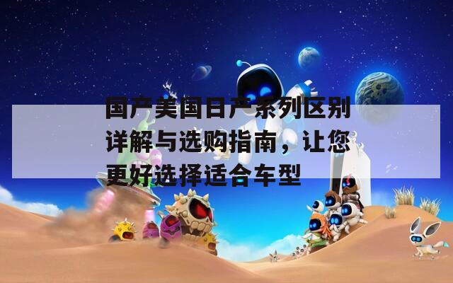 國產(chǎn)美國日產(chǎn)系列區(qū)別詳解與選購指南，讓您更好選擇適合車型