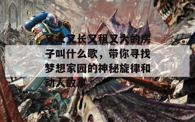 又大又長又租又大的房子叫什么歌，帶你尋找夢想家園的神秘旋律和動人故事
