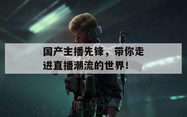 國產主播先鋒，帶你走進直播潮流的世界！