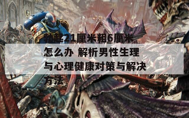 勃起21厘米粗6厘米怎么辦 解析男性生理與心理健康對策與解決方法