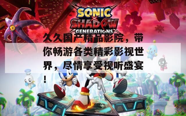 久久國產精品影院，帶你暢游各類精彩影視世界，盡情享受視聽盛宴！