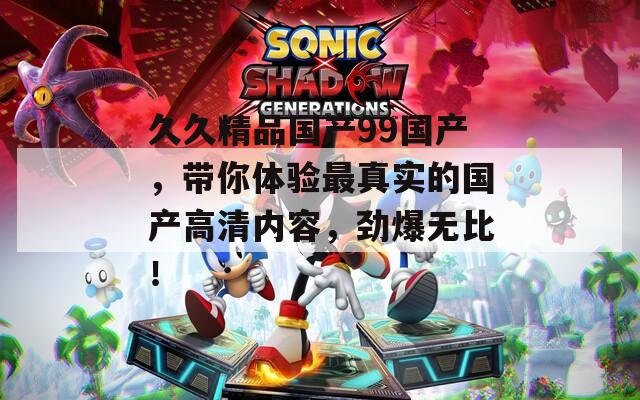 久久精品國產99國產，帶你體驗最真實的國產高清內容，勁爆無比！