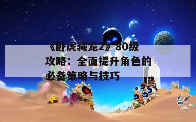 《臥虎藏龍2》80級攻略：全面提升角色的必備策略與技巧