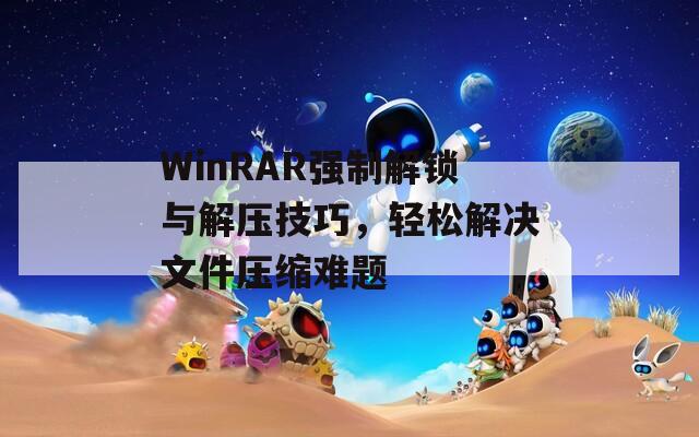 WinRAR強制解鎖與解壓技巧，輕松解決文件壓縮難題