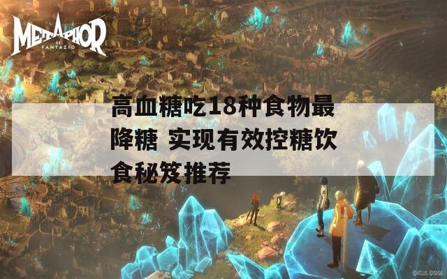 高血糖吃18種食物最降糖 實(shí)現(xiàn)有效控糖飲食秘笈推薦