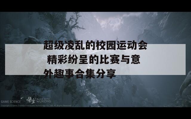超級凌亂的校園運動會 精彩紛呈的比賽與意外趣事合集分享