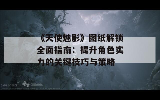 《天使魅影》圖紙解鎖全面指南：提升角色實力的關鍵技巧與策略