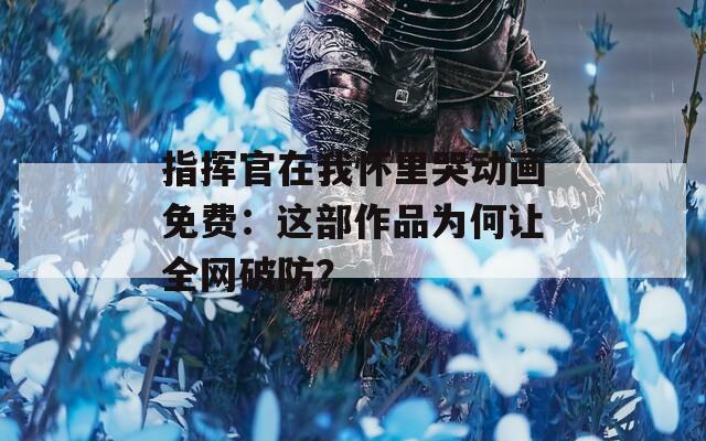 指揮官在我懷里哭動畫免費：這部作品為何讓全網(wǎng)破防？
