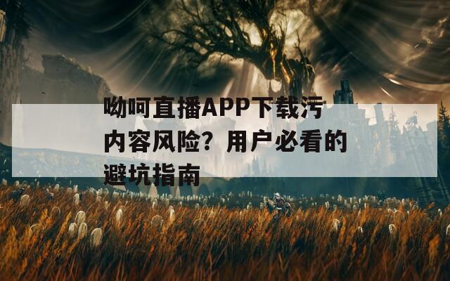呦呵直播APP下載污內容風險？用戶必看的避坑指南