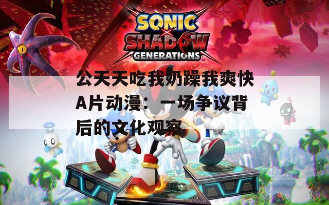 公天天吃我奶躁我爽快A片動(dòng)漫：一場爭議背后的文化觀察