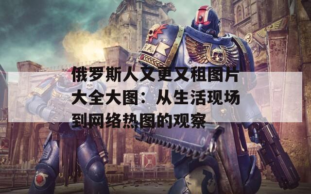 俄羅斯人又更又租圖片大全大圖：從生活現(xiàn)場到網(wǎng)絡(luò)熱圖的觀察