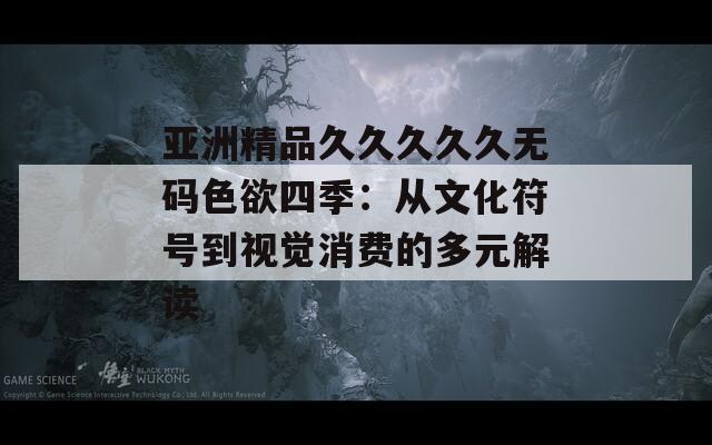 亞洲精品久久久久久無碼色欲四季：從文化符號到視覺消費的多元解讀