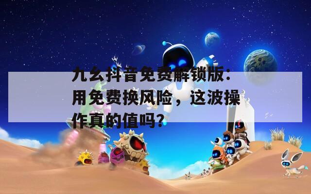 九幺抖音免費解鎖版：用免費換風險，這波操作真的值嗎？