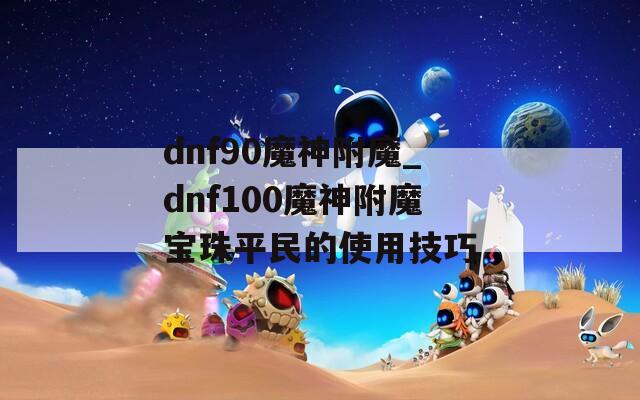 dnf90魔神附魔_dnf100魔神附魔寶珠平民的使用技巧