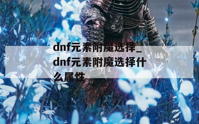 dnf元素附魔選擇_dnf元素附魔選擇什么屬性