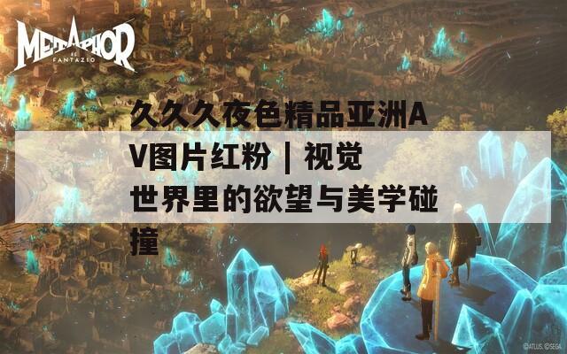久久久夜色精品亞洲AV圖片紅粉 | 視覺世界里的欲望與美學(xué)碰撞