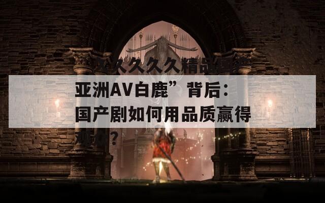 “久久久久久精品國(guó)產(chǎn)亞洲AV白鹿”背后：國(guó)產(chǎn)劇如何用品質(zhì)贏得觀眾？
