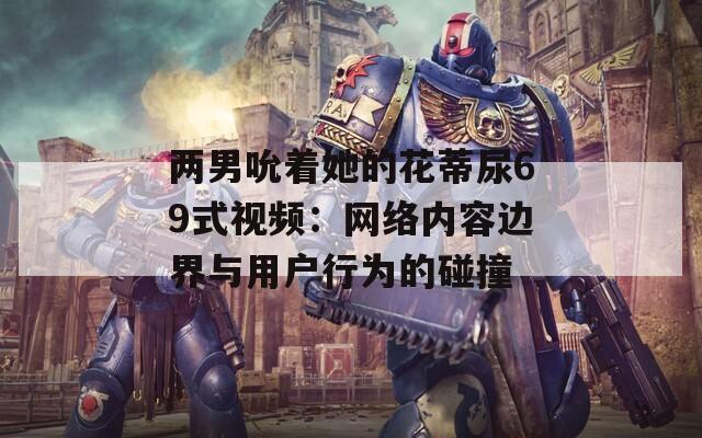 兩男吮著她的花蒂尿69式視頻：網絡內容邊界與用戶行為的碰撞