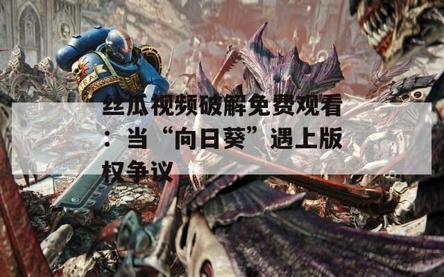 絲瓜視頻破解免費(fèi)觀看：當(dāng)“向日葵”遇上版權(quán)爭議
