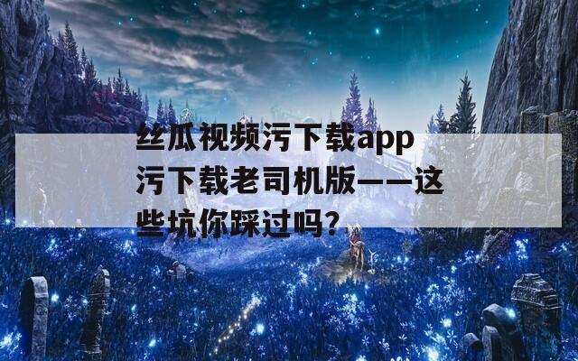 絲瓜視頻污下載app污下載老司機版——這些坑你踩過嗎？