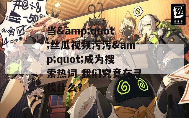 當(dāng)&quot;絲瓜視頻污污&quot;成為搜索熱詞 我們究竟在尋找什么？