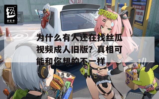 為什么有人還在找絲瓜視頻成人舊版？真相可能和你想的不一樣
