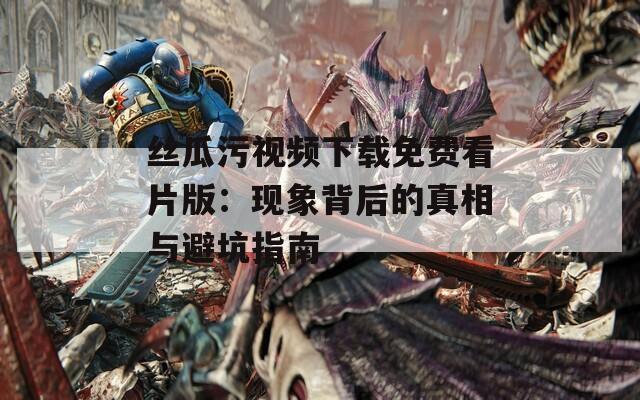 絲瓜污視頻下載免費看片版：現象背后的真相與避坑指南