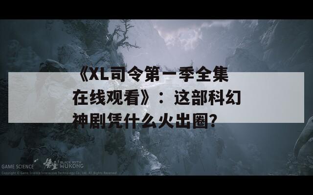 《XL司令第一季全集在線觀看》：這部科幻神劇憑什么火出圈？