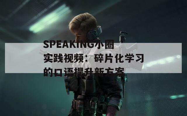 SPEAKING小圈實踐視頻：碎片化學習的口語提升新方案