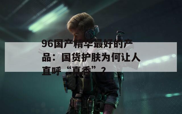 96國產(chǎn)精華最好的產(chǎn)品：國貨護(hù)膚為何讓人直呼“真香”？