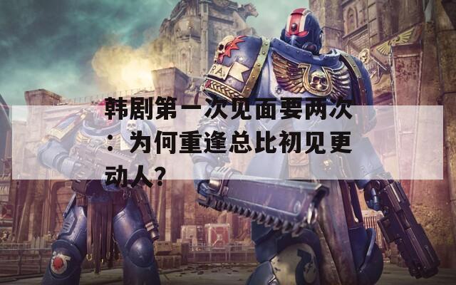 韓劇第一次見(jiàn)面要兩次：為何重逢總比初見(jiàn)更動(dòng)人？