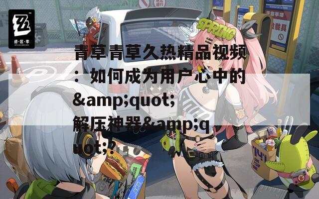青草青草久熱精品視頻：如何成為用戶心中的&quot;解壓神器&quot;？