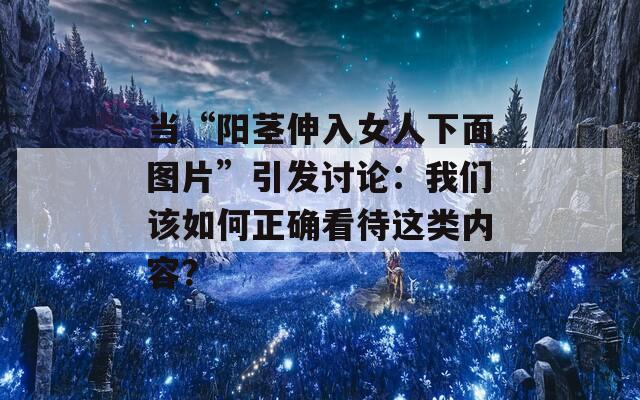 當“陽莖伸入女人下面圖片”引發討論：我們該如何正確看待這類內容？