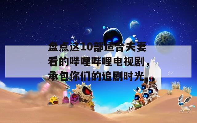 盤點這10部適合夫妻看的嗶哩嗶哩電視劇，承包你們的追劇時光