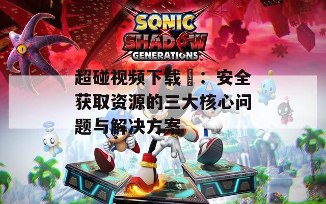超碰視頻下載汅：安全獲取資源的三大核心問題與解決方案