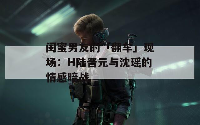 閨蜜男友的「翻車」現場：H陸晉元與沈瑤的情感暗戰