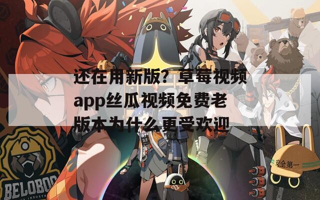 還在用新版？草莓視頻app絲瓜視頻免費老版本為什么更受歡迎