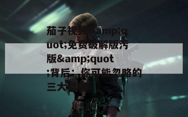 茄子視頻&quot;免費破解版污版&quot;背后：你可能忽略的三大真相