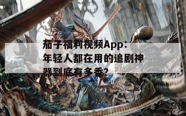 茄子福利視頻App：年輕人都在用的追劇神器到底有多香？