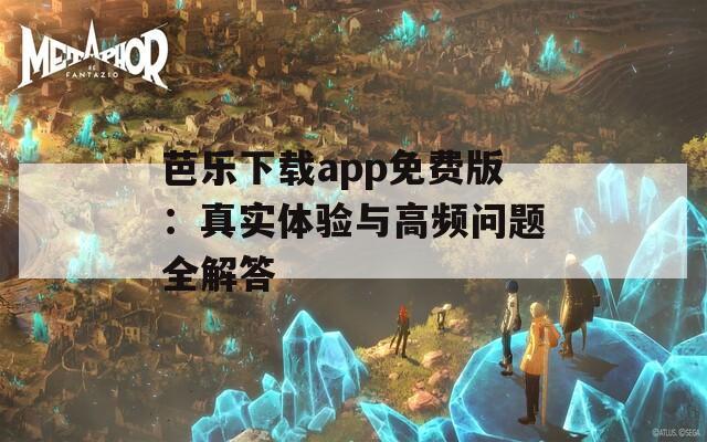 芭樂下載app免費版：真實體驗與高頻問題全解答