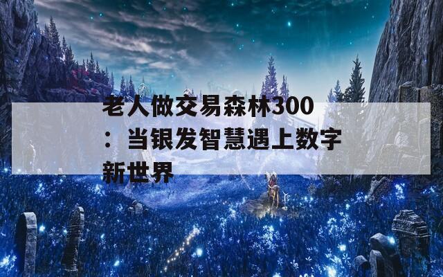 老人做交易森林300：當(dāng)銀發(fā)智慧遇上數(shù)字新世界