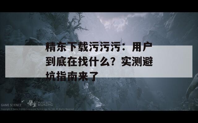 精東下載污污污：用戶到底在找什么？實測避坑指南來了